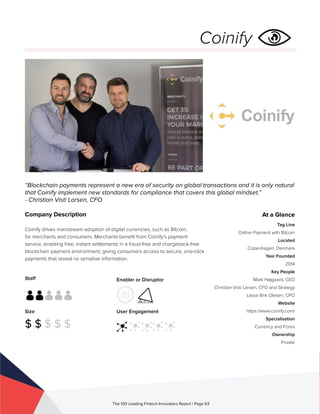Staff
Size
$ $ $ $ $
Enabler or Disruptor
User Engagement
The 100 Leading Fintech Innovators Report | Page 63
Company Description
Coinify drives mainstream adoption of digital currencies, such as Bitcoin,
for merchants and consumers. Merchants benefit from Coinify’s payment
service, enabling free, instant settlements in a fraud-free and chargeback-free
blockchain payment environment, giving consumers access to secure, one-click
payments that reveal no sensitive information.
“Blockchain payments represent a new era of security on global transactions and it is only natural
that Coinify implement new standards for compliance that covers this global mindset.”
- Christian Visti Larsen, CFO
At a Glance
Tag Line
Online Payment with Bitcoin
Located
Copenhagen, Denmark
Year Founded
2014
Key People
Mark Højgaard, CEO
Christian Visti Larsen, CFO and Strategy
Lasse Birk Olesen, CPO
Website
https://www.coinify.com/
Specialisation
Currency and Forex
Ownership
Private
Coinify
 