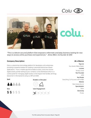 Staff
Size
$ $ $ $ $
Enabler or Disruptor
User Engagement
The 100 Leading Fintech Innovators Report | Page 64
Company Description
Colu is a blockchain technology platform for developers and enterprises
providing a powerful toolbox for building customized blockchain based
applications. From a mobile app that enables to store, send and receive
digital assets just like texting to your contacts, to the Dashboard which is a
control panel for managing digital assets, to the Engine that handles all things
blockchain in the backend using our API and SDK.
“This is a bitcoin-secured platform that empowers millennials and baby boomers looking for new
ways to access online purchase and experiences.” - Amos Meiri, Co-founder & CEO
At a Glance
Tag Line
Your Assets. Made Digital.
Located
Tel Aviv, Israel
Year Founded
2014
Key People
David Ring, Co-Founder & VP of R&D
Website
https://www.colu.co/
Specialisation
Other
Ownership
Private
Colu
 