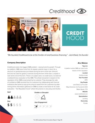 Staff
Size
$ $ $ $ $
Enabler or Disruptor
User Engagement
The 100 Leading Fintech Innovators Report | Page 65
Company Description
Credithood solves the biggest SMB problem - raising funds for growth. Through
our platform, SMB raise funds from its repeat customer base in return for a
discount on goods/services purchased during the term of the loan. Amount
lent and not used for goods or services during the term of the loan, is repaid in
cash at the end of the term. There is no paper work, no credit score, no external
creditworthiness evaluation of the SMB. The whole transaction is based on the
reputation of the SMB as perceived by its customer. They leverage the vote
of confidence SMB received from its customers by collaborating with financial
institutions like banks to top-up the amount raised from the customers by data-
mining all the information gathered on SMB to create a new factor for its credit
evaluation - “the Reputation Score” where the process is very easy and intuitive.
“We founded Credithood to be at the frontier of small business financing.” - Jack Elaad, Co-founder
At a Glance
Tag Line
A platform where SMB can raise funds
based on their reputation
Located
Tel Aviv, Israel
Year Founded
2015
Key People
Jack Elaad, Co-Founder
Maya Komerov, Co-Founder & CEO
Matan Barak, CTO
Website
www.credithood.com
Specialisation
Lending
Ownership
Private
Credithood
 