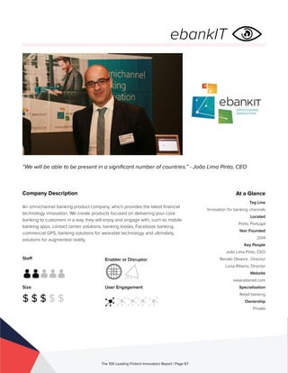 Staff
Size
$ $ $ $ $
Enabler or Disruptor
User Engagement
The 100 Leading Fintech Innovators Report | Page 67
Company Description
An omnichannel banking product company, which provides the latest financial
technology innovation. We create products focused on delivering your core
banking to customers in a way they will enjoy and engage with, such as mobile
banking apps, contact center solutions, banking kiosks, Facebook banking,
commercial GPS, banking solutions for wearable technology and ultimately,
solutions for augmented reality.
“We will be able to be present in a significant number of countries.” - João Lima Pinto, CEO
At a Glance
Tag Line
Innovation for banking channels
Located
Porto, Portugal
Year Founded
2014
Key People
João Lima Pinto, CEO
Renato Oliveira , Director
Luísa Ribeiro, Director
Website
www.ebankit.com
Specialisation
Retail banking
Ownership
Private
ebankIT
 