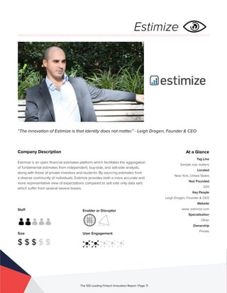 Staff
Size
$ $ $ $ $
Enabler or Disruptor
User Engagement
The 100 Leading Fintech Innovators Report | Page 71
Company Description
Estimize is an open financial estimates platform which facilitates the aggregation
of fundamental estimates from independent, buy-side, and sell-side analysts,
along with those of private investors and students. By sourcing estimates from
a diverse community of individuals, Estimize provides both a more accurate and
more representative view of expectations compared to sell side only data sets
which suffer from several severe biases.
“The innovation of Estimize is that identity does not matter.” - Leigh Drogen, Founder & CEO
At a Glance
Tag Line
Sample size matters
Located
New York, United States
Year Founded
2011
Key People
Leigh Drogen, Founder & CEO
Website
www. estimize.com
Specialisation
Other
Ownership
Private
Estimize
 