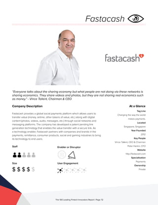 Staff
Size
$ $ $ $ $
Enabler or Disruptor
User Engagement
The 100 Leading Fintech Innovators Report | Page 72
Company Description
Fastacash provides a global social payments platform which allows users to
transfer value (money, airtime, other tokens of value, etc.) along with digital
content (photos, videos, audio, messages, etc.) through social networks and
messaging platforms. The company has developed a patent pending link
generation technology that enables the value transfer with a secure link. As
a technology enabler, Fastacash partners with companies and brands in the
payments, remittance, consumer products, social and gaming industries to bring
its technology to end users.
“Everyone talks about the sharing economy but what people are not doing via these networks is
sharing economics. They share videos and photos, but they are not sharing real economics such
as money.” - Vince Tallent, Chairman & CEO
At a Glance
Tag Line
Changing the way the world
makes payments.
Located
Singapore, Singapore
Year Founded
2012
Key People
Vince Tallent, CEO & Chairman
Peter Harkin, CFO
Website
http://fastacash.com
Specialisation
Payments
Ownership
Private
Fastacash
 
