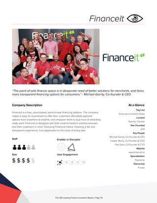 Staff
Size
$ $ $ $ $
Enabler or Disruptor
User Engagement
The 100 Leading Fintech Innovators Report | Page 74
Company Description
Financeit is a free, cloud-based, point-of-sale financing platform. The company
makes it easy for businesses to offer their customers affordable payment
options from anywhere at anytime, and empower them to buy more of what they
really want. Financeit is designed with both small to medium sized businesses
and their customers in mind. Choosing Financeit means choosing a fair and
transparent experience, from application to the close of every loan.
“The point-of-sale finance space is in desperate need of better solutions for merchants, and fairer,
more transparent financing options for consumers.” - Michael Garrity, Co-founder & CEO
At a Glance
Tag Line
Grow your business today
Located
Toronto, Canada
Year Founded
2011
Key People
Michael Garrity, Co-Founder & CEO
Casper Wong, Co-Founder & COO
Paul Sehr, Co-Founder & CTO
Website
www.financeit.io
Specialisation
Payments
Ownership
Private
FinanceIt
 