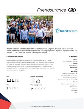 Staff
Size
$ $ $ $ $
Enabler or Disruptor
User Engagement
The 100 Leading Fintech Innovators Report | Page 75
Company Description
Friendsurance brings peer-to-peer finances to the insurance sector. It allows
small groups of people to anonymously combine their premiums and if no claims
are made, up to 40% of premiums will be returned to the clients. Insurance not
only becomes cheaper for the consumer, but also provides a financial benefit
for careful and fair behavior, which in turn reduces fraud and reduces the cost of
claims for insurance companies.
“Friendsurance is a combination of friend and insurance. Originally the idea was to connect
friends and family. But practice has shown that knowing each other in person is not crucial for our
concept.” - Tim Kunde, Co-founder & Managing Director
At a Glance
Tag Line
The P2P Insurance Concept
Located
Berlin, Germany
Year Founded
2010
Key People
Tim Kunde, Co-Founder / MD
Janis Meyer-Plath, Co-Founder,
Head of Marketing & Sales
Sebastian Herfurth, Co-Founder/MD
Website
http://www.friendsurance.com/
Specialisation
Insurance
Ownership
Private
Friendsurance
 