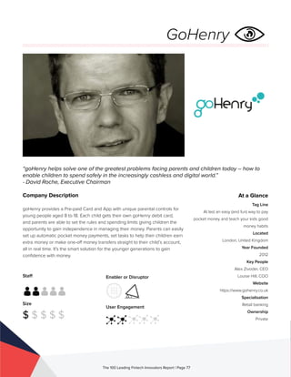 Staff
Size
$ $ $ $ $
Enabler or Disruptor
User Engagement
The 100 Leading Fintech Innovators Report | Page 77
Company Description
goHenry provides a Pre-paid Card and App with unique parental controls for
young people aged 8 to 18. Each child gets their own goHenry debit card,
and parents are able to set the rules and spending limits giving children the
opportunity to gain independence in managing their money. Parents can easily
set up automatic pocket money payments, set tasks to help their children earn
extra money or make one-off money transfers straight to their child’s account,
all in real time. It’s the smart solution for the younger generations to gain
confidence with money.
“goHenry helps solve one of the greatest problems facing parents and children today – how to
enable children to spend safely in the increasingly cashless and digital world.”
- David Roche, Executive Chairman
At a Glance
Tag Line
At last an easy (and fun) way to pay
pocket money and teach your kids good
money habits
Located
London, United Kingdom
Year Founded
2012
Key People
Alex Zivoder, CEO
Louise Hill, COO
Website
https://www.gohenry.co.uk
Specialisation
Retail banking
Ownership
Private
GoHenry
 
