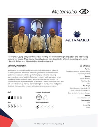 Staff
Size
$ $ $ $ $
Enabler or Disruptor
User Engagement
The 100 Leading Fintech Innovators Report | Page 79
Company Description
Metamako is a cutting edge device company that specialises in solutions
for latency sensitive businesses. They design and manufacture enterprise
grade network devices with the goal of simplifying networks, reducing
latency and increasing flexibility. Metamako’s industry leading products range
from MetaConnect, a layer 1+ switch which can replicate data streams in 4
nanoseconds with undetectable jitter, to MetaApp, a hybrid switch with FPGA and
x86 server technology allowing clients to bring their own business intelligence
directly to the edge of the network without compromising performance.
“They are a young company focused on leading the market through innovation and addressing
real market issues. They have a typically Aussie, can-do attitude, which is incredibly refreshing.”
- Alastair Richardson, Head of Business Development
At a Glance
Tag Line
Simplifying networks, reducing latency,
increasing flexibility
Located
Sydney, Australia
Year Founded
2013
Key People
David Snowdon, Founder & CTO
Charles Thomas, Founder & CTO
Scott Newham, Founder & Manager
Website
www.metamako.com
Specialisation
Other
Ownership
Private
Metamako
 