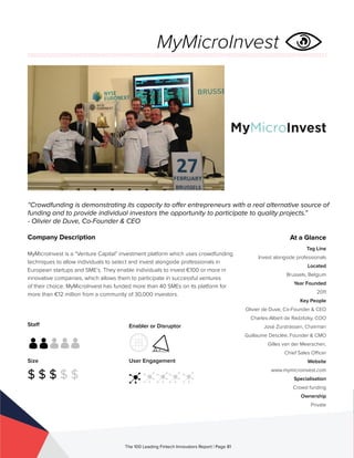 Staff
Size
$ $ $ $ $
Enabler or Disruptor
User Engagement
The 100 Leading Fintech Innovators Report | Page 81
Company Description
MyMicroInvest is a “Venture Capital” investment platform which uses crowdfunding
techniques to allow individuals to select and invest alongside professionals in
European startups and SME’s. They enable individuals to invest €100 or more in
innovative companies, which allows them to participate in successful ventures
of their choice. MyMicroInvest has funded more than 40 SMEs on its platform for
more than €12 million from a community of 30,000 investors.
“Crowdfunding is demonstrating its capacity to offer entrepreneurs with a real alternative source of
funding and to provide individual investors the opportunity to participate to quality projects.”
- Olivier de Duve, Co-Founder & CEO
At a Glance
Tag Line
Invest alongside professionals
Located
Brussels, Belgium
Year Founded
2011
Key People
Olivier de Duve, Co-Founder & CEO
Charles-Albert de Radzitzky, COO
José Zurstrassen, Chairman
Guillaume Desclée, Founder & CMO
Gilles van der Meerschen,
Chief Sales Officer
Website
www.mymicroinvest.com
Specialisation
Crowd funding
Ownership
Private
MyMicroInvest
 