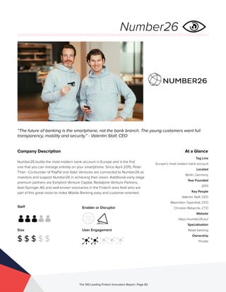 Staff
Size
$ $ $ $ $
Enabler or Disruptor
User Engagement
The 100 Leading Fintech Innovators Report | Page 82
Company Description
Number26 builds the most modern bank account in Europe and is the first
one that you can manage entirely on your smartphone. Since April 2015, Peter
Thiel - Co-founder of PayPal and Valar Ventures are connected to Number26 as
investors and support Number26 in achieving their vision. Additional early stage
premium partners are Earlybird Venture Capital, Redalpine Venture Partners,
Axel Springer AG and well-known visionaries in the Fintech area field who are
part of this great vision to make Mobile Banking easy and customer-oriented.
“The future of banking is the smartphone, not the bank branch. The young customers want full
transparency, mobility and security.” - Valentin Stalf, CEO
At a Glance
Tag Line
Europe’s most modern bank account
Located
Berlin, Germany
Year Founded
2013
Key People
Valentin Stalf, CEO
Maximilian Tayenthal, CFO
Christian Rebernik, CTO
Website
https://number26.eu/
Specialisation
Retail banking
Ownership
Private
Number26
 