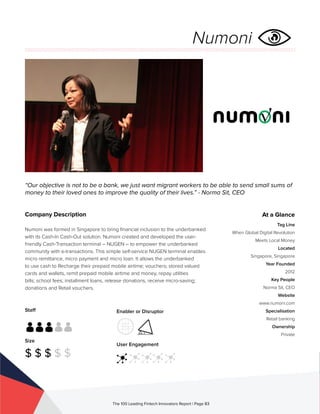 Staff
Size
$ $ $ $ $
Enabler or Disruptor
User Engagement
The 100 Leading Fintech Innovators Report | Page 83
Company Description
Numoni was formed in Singapore to bring financial inclusion to the underbanked
with its Cash-In Cash-Out solution. Numoni created and developed the user-
friendly Cash-Transaction terminal – NUGEN – to empower the underbanked
community with e-transactions. This simple self-service NUGEN terminal enables
micro remittance, micro payment and micro loan. It allows the underbanked
to use cash to Recharge their prepaid mobile airtime; vouchers; stored valued
cards and wallets, remit prepaid mobile airtime and money, repay utilities
bills; school fees; installment loans, release donations, receive micro-saving;
donations and Retail vouchers.
“Our objective is not to be a bank, we just want migrant workers to be able to send small sums of
money to their loved ones to improve the quality of their lives.” - Norma Sit, CEO
At a Glance
Tag Line
When Global Digital Revolution
Meets Local Money
Located
Singapore, Singapore
Year Founded
2012
Key People
Norma Sit, CEO
Website
www.numoni.com
Specialisation
Retail banking
Ownership
Private
Numoni
 