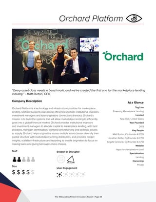 Staff
Size
$ $ $ $ $
Enabler or Disruptor
User Engagement
The 100 Leading Fintech Innovators Report | Page 84
Company Description
Orchard Platform is a technology and infrastructure provider for marketplace
lending. Orchard supports operational efficiencies to help institutional investors,
investment managers and loan originators connect and transact. Orchard’s
mission is to build the systems that will allow marketplace lending to efficiently
grow into a global financial market. Orchard enables institutional investors
and investment managers to allocate capital to marketplace lending, with best
practices, manager identification, portfolio benchmarking and strategic access
to supply. Orchard helps originators across multiple asset classes diversify their
capital structure with marketplace lending distribution, and provides market
insights, scalable infrastructure and reporting to enable originators to focus on
making loans and giving borrowers more choices.
“Every asset class needs a benchmark, and we’ve created the first one for the marketplace lending
industry.” - Matt Burton, CEO
At a Glance
Tag Line
Powering Marketplace Lending
Located
New York, United States
Year Founded
2013
Key People
Matt Burton, Co-founder & CEO
Jonathan Kelfer, Co-Founder & CTO
Angela Ceresnie, Co-Founder & CFO
Website
https://orchardplatform.com/
Specialisation
Lending
Ownership
Private
Orchard Platform
 