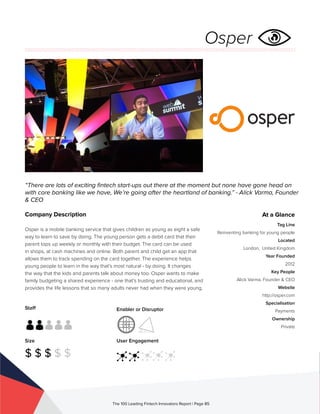 Staff
Size
$ $ $ $ $
Enabler or Disruptor
User Engagement
The 100 Leading Fintech Innovators Report | Page 85
Company Description
Osper is a mobile banking service that gives children as young as eight a safe
way to learn to save by doing. The young person gets a debit card that their
parent tops up weekly or monthly with their budget. The card can be used
in shops, at cash machines and online. Both parent and child get an app that
allows them to track spending on the card together. The experience helps
young people to learn in the way that’s most natural - by doing. It changes
the way that the kids and parents talk about money too. Osper wants to make
family budgeting a shared experience - one that’s trusting and educational, and
provides the life lessons that so many adults never had when they were young.
“There are lots of exciting fintech start-ups out there at the moment but none have gone head on
with core banking like we have, We’re going after the heartland of banking.” - Alick Varma, Founder
& CEO
At a Glance
Tag Line
Reinventing banking for young people
Located
London, United Kingdom
Year Founded
2012
Key People
Alick Varma, Founder & CEO
Website
http://osper.com
Specialisation
Payments
Ownership
Private
Osper
 
