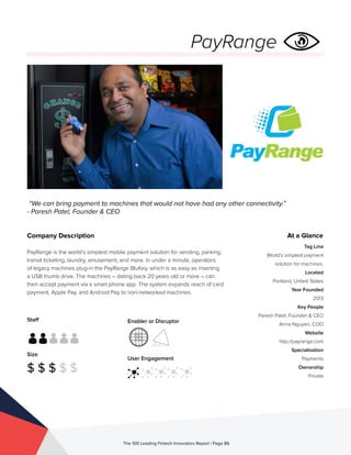 Staff
Size
$ $ $ $ $
Enabler or Disruptor
User Engagement
The 100 Leading Fintech Innovators Report | Page 86
Company Description
PayRange is the world’s simplest mobile payment solution for vending, parking,
transit ticketing, laundry, amusement, and more. In under a minute, operators
of legacy machines plug-in the PayRange BluKey, which is as easy as inserting
a USB thumb drive. The machines – dating back 20 years old or more – can
then accept payment via a smart phone app. The system expands reach of card
payment, Apple Pay, and Android Pay to non-networked machines.
“We can bring payment to machines that would not have had any other connectivity.”
- Paresh Patel, Founder & CEO
At a Glance
Tag Line
World’s simplest payment
solution for machines.
Located
Portland, United States
Year Founded
2013
Key People
Paresh Patel, Founder & CEO
Anna Nguyen, COO
Website
http://payrange.com
Specialisation
Payments
Ownership
Private
PayRange
 