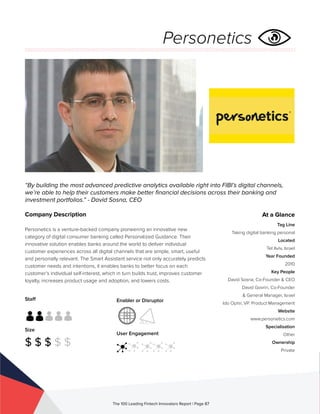 Staff
Size
$ $ $ $ $
Enabler or Disruptor
User Engagement
The 100 Leading Fintech Innovators Report | Page 87
Company Description
Personetics is a venture-backed company pioneering an innovative new
category of digital consumer banking called Personalized Guidance. Their
innovative solution enables banks around the world to deliver individual
customer experiences across all digital channels that are simple, smart, useful
and personally relevant. The Smart Assistant service not only accurately predicts
customer needs and intentions, it enables banks to better focus on each
customer’s individual self-interest, which in turn builds trust, improves customer
loyalty, increases product usage and adoption, and lowers costs.
“By building the most advanced predictive analytics available right into FIBI’s digital channels,
we’re able to help their customers make better financial decisions across their banking and
investment portfolios.” - David Sosna, CEO
At a Glance
Tag Line
Taking digital banking personal
Located
Tel Aviv, Israel
Year Founded
2010
Key People
David Sosna, Co-Founder & CEO
David Govrin, Co-Founder
& General Manager, Israel
Ido Ophir, VP. Product Management
Website
www.personetics.com
Specialisation
Other
Ownership
Private
Personetics
 