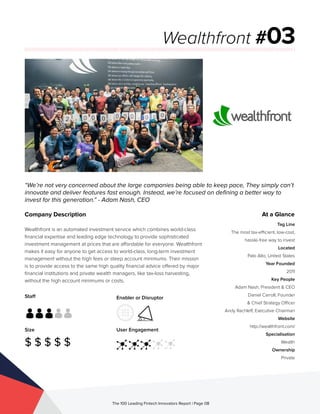 Staff
Size
$ $ $ $ $
Enabler or Disruptor
User Engagement
The 100 Leading Fintech Innovators Report | Page 08
Company Description
Wealthfront is an automated investment service which combines world-class
financial expertise and leading edge technology to provide sophisticated
investment management at prices that are affordable for everyone. Wealthfront
makes it easy for anyone to get access to world-class, long-term investment
management without the high fees or steep account minimums. Their mission
is to provide access to the same high quality financial advice offered by major
financial institutions and private wealth managers, like tax-loss harvesting,
without the high account minimums or costs.
“We’re not very concerned about the large companies being able to keep pace, They simply can’t
innovate and deliver features fast enough. Instead, we’re focused on defining a better way to
invest for this generation.” - Adam Nash, CEO
Wealthfront #03
At a Glance
Tag Line
The most tax-efficient, low-cost,
hassle-free way to invest
Located
Palo Alto, United States
Year Founded
2011
Key People
Adam Nash, President & CEO
Daniel Carroll, Founder
& Chief Strategy Officer
Andy Rachleff, Executive Chairman
Website
http://wealthfront.com/
Specialisation
Wealth
Ownership
Private
 