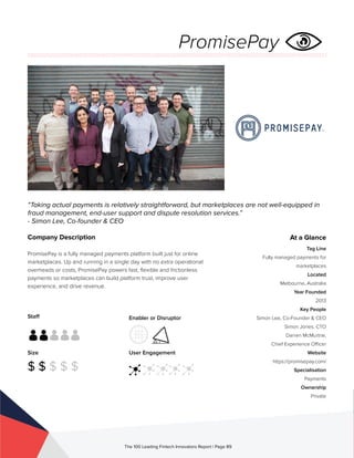 Staff
Size
$ $ $ $ $
Enabler or Disruptor
User Engagement
The 100 Leading Fintech Innovators Report | Page 89
Company Description
PromisePay is a fully managed payments platform built just for online
marketplaces. Up and running in a single day with no extra operational
overheads or costs, PromisePay powers fast, flexible and frictionless
payments so marketplaces can build platform trust, improve user
experience, and drive revenue.
“Taking actual payments is relatively straightforward, but marketplaces are not well-equipped in
fraud management, end-user support and dispute resolution services.”
- Simon Lee, Co-founder & CEO
At a Glance
Tag Line
Fully managed payments for
marketplaces
Located
Melbourne, Australia
Year Founded
2013
Key People
Simon Lee, Co-Founder & CEO
Simon Jones, CTO
Darren McMurtrie,
Chief Experience Officer
Website
https://promisepay.com/
Specialisation
Payments
Ownership
Private
PromisePay
 