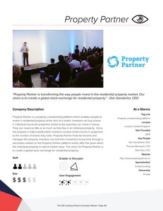 Staff
Size
$ $ $ $ $
Enabler or Disruptor
User Engagement
The 100 Leading Fintech Innovators Report | Page 90
Company Description
Property Partner is a property crowdfunding platform which enables people to
invest in residential property at the click of a button. Investors can buy shares
in individual buy-to-let properties similar to the way they can invest in stocks.
They can invest as little or as much as they like in an individual property. Once
the property is fully crowdfunded, investors receive rental income in proportion
to the number of shares they have. Property Partner finds the tenants and
manages the property. Investors can exit their investment at any time through a
secondary market on the Property Partner platform and/or after five years when
the individual property is sold at market value. The vision for Property Partner is
to create a global stock exchange for residential property.
“Property Partner is transforming the way people invest in the residential property market. Our
vision is to create a global stock exchange for residential property.” - Dan Gandesha, CEO
At a Glance
Tag Line
Property crowdfunding platform
Located
London, United Kingdom
Year Founded
2014
Key People
Dan Gandesha, CEO
Thomas Remmert, CTO
Nick Parr, CFO
Website
http://www.propertypartner.co
Specialisation
Crowd funding
Ownership
Private
Property Partner
 
