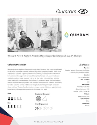 Staff
Size
$ $ $ $ $
Enabler or Disruptor
User Engagement
The 100 Leading Fintech Innovators Report | Page 91
Company Description
Qumram provides a solution for session recoding and replay of user interactions for web,
social media and mobile channels to ensure regulatory compliance, detect online fraud
and improve customer experience. Qumram seamlessly records all online information,
transactions and engagements across all the digital channels; web, social media and
mobile. It creates a single source of truth for all your online information and activities
at any given point in time for legal and compliance benefits. It allows easy discovery of
relevant recorded data, playback of user sessions and reproduces authentic information
for better customer service and behavior insights. Customers gain insight across all
digital activities. They analyze their customers experience and discover opportunities to
boost banks and insurances conversion and increase their sales. 
“Record it. Prove it. Replay it. Predict it. Marketing and Compliance will love it.” - Qumram
At a Glance
Tag Line
Leading Session Recording and Replay
Company for compliant insights.
Located
Zurich, Switzerland
Year Founded
2011
Key People
Patrick Barnert, CEO
Simon Scheurer, CTO
Simone Junod, CFO & HR
Website
www.qumram.com
Specialisation
Other
Ownership
Private
Qumram
 