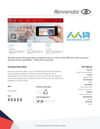 Staff
Undisclosed
Size
$ $ $ $ $
Enabler or Disruptor
User Engagement
The 100 Leading Fintech Innovators Report | Page 92
Company Description
Renrendai, founded in 2010, is one of the AAA personal financial information
service platforms granted by Chinese authorities. Through five years’
development, it has 2 million registered users. It is one of the most influential
peer to peer lending service companies in China. It was in the “top 100 internet
companies in China” in 2015.
“As long as you had a good idea and dared to do so, it was not too difficult to make a success
because of less competition.” - Yang Yifu, Co-founder
At a Glance
Tag Line
Define your own finance
Located
Beijing, China
Year Founded
2009
Key People
Shishi Zhang, CEO
Yang Yifu, Co-Founder
Website
www.renrendai.com
Specialisation
Lending
Ownership
Private
Renrendai
 