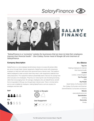 Staff
Size
$ $ $ $ $
Enabler or Disruptor
User Engagement
The 100 Leading Fintech Innovators Report | Page 95
Company Description
SalaryFinance is a new employee benefit whose mission is to save UK workers £4bn
per annum through lower interest repayments. SalaryFinance works with progressive
employers to help their staff reduce their personal finance interest costs. Their platform
allows employees to take out loans when they need it, with repayments collected from
salary deductions. This repayment method substantially lowers risk/cost, the savings from
which we pass on to employees. They focus on reducing the cost of existing borrowing,
rather than encouraging more. On average, employees who use SalaryFinance, benefit
from an equivalent 2-3% pay rise, through lower interest costs. There is minimal admin
and no cost or liability for employers, making SalaryFinance a win-win product, for
employers and their staff.
“SalaryFinance is a ‘no-brainer’ solution for businesses that are keen to help their employees
improve their financial health.” - Dan Cobley, Former head of Google UK and chairman of
SalaryFinance
At a Glance
Tag Line
Helping employees to improve
their financial health
Located
London, United Kingdom
Year Founded
2015
Key People
Asesh Sarkar, Co-Founder & CEO
Dan Cobley, Co-Founder and Chairman
Daniel Shakhani, Co-founder and Advisor
Website
www.salaryfinance.com
Specialisation
Lending
Ownership
Private
SalaryFinance
 
