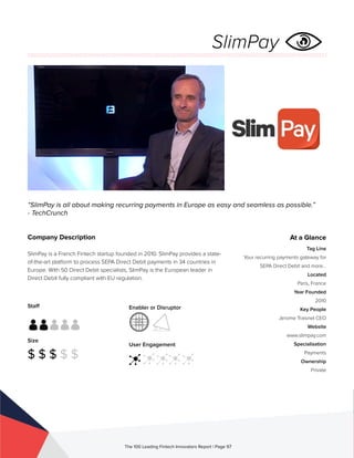 Staff
Size
$ $ $ $ $
Enabler or Disruptor
User Engagement
The 100 Leading Fintech Innovators Report | Page 97
Company Description
SlimPay is a French Fintech startup founded in 2010. SlimPay provides a state-
of-the-art platform to process SEPA Direct Debit payments in 34 countries in
Europe. With 50 Direct Debit specialists, SlimPay is the European leader in
Direct Debit fully compliant with EU regulation.
“SlimPay is all about making recurring payments in Europe as easy and seamless as possible.”
- TechCrunch
At a Glance
Tag Line
Your recurring payments gateway for
SEPA Direct Debit and more…
Located
Paris, France
Year Founded
2010
Key People
Jerome Traisnel CEO
Website
www.slimpay.com
Specialisation
Payments
Ownership
Private
SlimPay
 