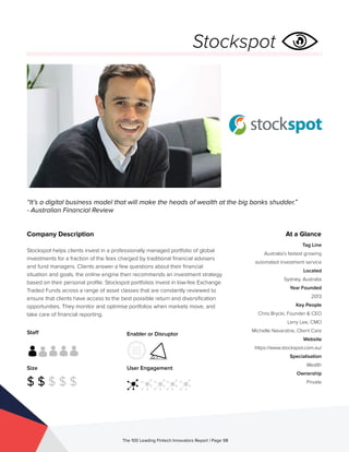 Staff
Size
$ $ $ $ $
Enabler or Disruptor
User Engagement
The 100 Leading Fintech Innovators Report | Page 98
Company Description
Stockspot helps clients invest in a professionally managed portfolio of global
investments for a fraction of the fees charged by traditional financial advisers
and fund managers. Clients answer a few questions about their financial
situation and goals, the online engine then recommends an investment strategy
based on their personal profile. Stockspot portfolios invest in low-fee Exchange
Traded Funds across a range of asset classes that are constantly reviewed to
ensure that clients have access to the best possible return and diversification
opportunities. They monitor and optimise portfolios when markets move, and
take care of financial reporting.
“It’s a digital business model that will make the heads of wealth at the big banks shudder.”
- Australian Financial Review
At a Glance
Tag Line
Australia’s fastest growing
automated investment service
Located
Sydney, Australia
Year Founded
2013
Key People
Chris Brycki, Founder & CEO
Larry Lee, CMO
Michelle Navaratne, Client Care
Website
https://www.stockspot.com.au/
Specialisation
Wealth
Ownership
Private
Stockspot
 