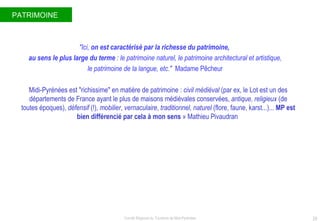 PATRIMOINE  "Ici,  on est caractérisé par la richesse du patrimoine,  au sens le plus large du terme  : le patrimoine naturel, le patrimoine architectural et artistique, le patrimoine de la langue, etc."  Madame Pêcheur   Midi-Pyrénées est "richissime" en matière de patrimoine :  civil médiéval  (par ex, le Lot est un des d ép artements de France ayant le plus de maisons m édiévales conservée s,  antique, religieux  (de toutes  ép oques),  d éf ensif  (!),  mobilier ,  vernaculaire ,  traditionnel, naturel  (flore, faune, karst...)...  MP est bien différenci é  par cela à mon sens  » Mathieu Pivaudran  