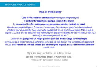 RAPPORT AVEC LE TEMPS " Nous, on prend le temps "  " Dans le fort sentiment communautaire  rentre pour une grande part,  le  sentiment d’appartenir à quelque chose de très ancien .  Il y a  un rapport très fort au temps passé, presque une passion viscérale du passé .  Dans le moindre petit village du Couserans, il y aura quelqu'un, même pas quelqu’un qui est passionné d’histoire, pour vous raconter "vous voyez cette montagne là, on a le droit d'usage depuis 1523 et celle là depuis 1372, et là, on s’est battu avec telle commune pour telle raison (quand il dit "on s'est battu", c’était il y a 500 ans!) et vous savez pourquoi, etc, etc."  Quand on voit  quelqu’un d’un village qui vous parle des droits d'usage sur la montagne ,  ce n'est pas de la "mode" comme le catharisme, ça n’a pas été écrit dans un livre ou redécouvert récemment, non, ça  c’est viscéral ce sont des choses qu’il savent depuis toujours .  Et ça, c’est vraiment identitaire "  Claudine Pailhès    " Il y a des lieux , sur la terre,  où la terre , parfois,  épouse tout le passé et tout le futur de la terre . "   Philippe Gardy,   ô civadassa !    traduit de l'occitan   