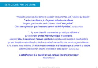 SENSUALITÉ, ART DE VIVRE "Anecdote ; je suivais deux dames à l’aéroport en revenant de Midi-Pyrénées qui disaient :  " c’est extraordinaire, je n’ai jamais entendu cela ailleurs ,  les gens quand on s’en va de chez eux disent " avec plaisir !" .  C’est une expression que l’on entend partout en Midi-Pyrénées ".  Jean-Louis Paulet    "  ... il y a une diversité, une ouverture qui n’est pas artificielle et  qui vient  d’une grande tradition poétique et langagière ,  sûrement  liée à la question de l'accueil spontané  et qui fait aussi le succès de manifestations  qui sont des pièces rapportées du point de vue culturel, comme l’énorme succès de jazz in Marciac..  Il y a au sens noble du terme, un  désir de consommation et d’élévation par le savoir et la culture ,  déterminants quand on réfléchit à l’identité de cette région."  Michel Cardoze " L’attachement à la qualité de vie est plus important que tout "   Madame Pêcheur 