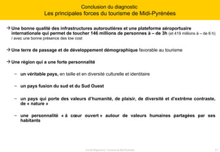 Une bonne qualité des infrastructures autoroutières et une plateforme aéroportuaire internationale qui permet de toucher 146 millions de personnes à – de 3h   (et 419 millions à – de 6 h) / avec une bonne présence des low cost   Une terre de passage et de développement démographique  favorable au tourisme Une région qui a une forte personnalité un véritable pays,  en taille et en diversité culturelle et identitaire un pays   fusion du sud et du Sud Ouest un pays qui porte des valeurs d’humanité, de plaisir, de diversité et d’extrême contraste, de « nature » une personnalité « à cœur ouvert » autour de valeurs humaines partagées par ses habitants Conclusion du diagnostic  Les principales forces du tourisme de Midi-Pyrénées 