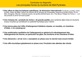 Des offres et sites touristiques spécifiques, de dimension internationale  (Toulouse, Lourdes, Canal du Midi, Viaduc de Millau, Airbus, les chemins de St Jacques de Compostelle, Gavarnie et le Mont Perdu, Pic du Midi, Armagnac, Marciac, Toulouse Lautrec, les grottes préhistoriques, les « Plus Beaux Villages de France » ...) et des produits du terroir de haute qualité Une richesse de « produits de niches » de grande qualité,  pour certaines   déjà mises en tourisme et pour d’autres qui constituent un potentiel touristique pour l’avenir Une bonne place de l’offre d’hébergement hôtellerie classée,   en   meublés, en chambres d’hôtes , et  en camping-car   Une amélioration qualitative de l’hébergement en général et le développement des hébergements de charme, en particulier les gîtes, les locations et les chambres d’hôtes Une démarche « art de vivre » exemplaire en phase avec le marché mais encore limitée Une offre touristique globalement en phase avec l’évolution des attentes des clients  Conclusion du diagnostic  Les principales forces du tourisme de Midi-Pyrénées 