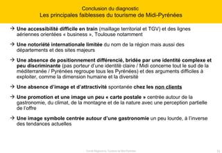 Une accessibilité difficile en train  (maillage territorial et TGV) et des lignes aériennes orientées « business », Toulouse notamment Une notoriété internationale limitée  du nom de la région mais aussi des départements et des sites majeurs Une absence de positionnement différencié, bridée par une identité complexe et peu discriminante  (pas porteur d’une identité claire / Midi concerne tout le sud de la méditerranée / Pyrénées regroupe tous les Pyrénées) et des arguments difficiles à exploiter, comme la dimension humaine et la diversité Une absence d’image et d’attractivité  spontanée  chez les  non clients   Une promotion et une image un peu « carte postale »  centrée autour de la gastronomie, du climat, de la montagne et de la nature avec une perception partielle de l’offre Une image symbole centrée autour d’une gastronomie  un peu lourde, à l’inverse des tendances actuelles Conclusion du diagnostic  Les principales faiblesses du tourisme de Midi-Pyrénées 