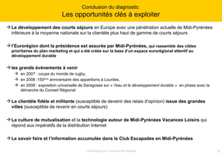 Le développement des courts séjours  en Europe avec une pénétration actuelle de Midi-Pyrénées inférieure à la moyenne nationale sur la clientèle plus haut de gamme de courts séjours l’Eurorégion dont la présidence est assurée par Midi-Pyrénées,  qui rassemble des cibles prioritaires du plan marketing et qui a été créée sur la base d’un espace eurorégional attentif au développement durable les grands événements à venir  en 2007 : coupe du monde de rugby, en 2008 :150 ème  anniversaire des apparitions à Lourdes, en 2008 : exposition universelle de Saragosse sur «  l'eau et le développement durable »   en phase avec la démarche du Conseil Régional La clientèle fidèle et militante  (susceptible de devenir des relais d’opinion)  issue des grandes villes  (susceptible de revenir en courts séjours) La culture de mutualisation  et la  technologie autour de Midi-Pyrénées Vacances Loisirs  qui répond aux impératifs de la distribution Internet Le savoir faire et l’information accumulée dans le Club Escapades en Midi-Pyrénées  Conclusion du diagnostic  Les opportunités clés à exploiter 