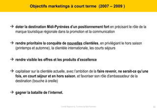 Objectifs marketings à court terme  (2007 – 2009   )  doter la destination Midi-Pyrénées d’un positionnement fort  en précisant le rôle de la marque touristique régionale dans la promotion et la communication rendre prioritaire la conquête de  nouvelles  clientèles , en privilégiant le hors saison (printemps et automne), la clientèle internationale, les courts séjours rendre visible les offres et les produits d’excellence capitaliser sur la clientèle actuelle, avec l’ambition de la  faire revenir, ne serait-ce qu’une fois, en court séjour et en hors saison , et favoriser son rôle d'ambassadeur de la destination (bouche à oreille)  gagner la bataille de l’internet. 