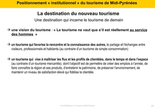La destination du nouveau tourisme   Une destination qui incarne le tourisme de demain une vision du tourisme  :  « Le tourisme ne vaut que s’il est réellement  au service des hommes   » un tourisme qui favorise la rencontre et la connaissance des autres,  le partage et l'échanges entre visiteurs, professionnels et habitants (au contraire d’un tourisme de simple consommation) un tourisme qui  vise à maîtriser les flux et les profils de clientèles, dans le temps et dans l’espace  (au contraire d’un tourisme mercantile), dont l’objectif est de permettre de créer des emplois à l’année, de faire connaître la région et ses produits, d’entretenir le patrimoine, de préserver l’environnement, de maintenir un niveau de satisfaction élevé qui fidélise la clientèle. Positionnement « institutionnel » du tourisme de Midi-Pyrénées  