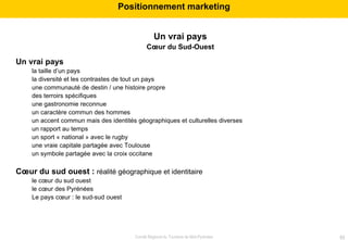 Un vrai pays Cœur du Sud-Ouest Un vrai pays la taille d’un pays  la diversité et les contrastes de tout un pays une communauté de destin / une histoire propre des terroirs spécifiques une gastronomie reconnue un caractère commun des hommes un accent commun mais des identités géographiques et culturelles diverses un rapport au temps un sport « national » avec le rugby une vraie capitale partagée avec Toulouse un symbole partagée avec la croix occitane Cœur du sud ouest :  réalité géographique et identitaire le cœur du sud ouest le cœur des Pyrénées Le pays cœur : le sud-sud ouest  Positionnement marketing 