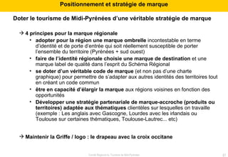 Doter le tourisme de Midi-Pyrénées d’une véritable stratégie de marque 4 principes pour la marque régionale adopter pour la région une marque ombrelle  incontestable en terme d’identité et de porte d’entrée qui soit réellement susceptible de porter l’ensemble du territoire (Pyrénées + sud ouest) faire de l’identité régionale choisie une marque de destination  et une marque label de qualité dans l’esprit du Schéma Régional se doter d’un véritable code de marque  (et non pas d’une charte graphique) pour permettre de s’adapter aux autres identités des territoires tout en créant un code commun être en capacité d’élargir la marque  aux régions voisines en fonction des opportunités Développer une stratégie partenariale de marque-accroche (produits ou territoires) adaptée aux thématiques  clientèles sur lesquelles on travaille (exemple : Les anglais avec Gascogne, Lourdes avec les irlandais ou Toulouse sur certaines thématiques, Toulouse-Lautrec... etc) Maintenir la Griffe / logo : le drapeau avec la croix occitane  Positionnement et stratégie de marque 