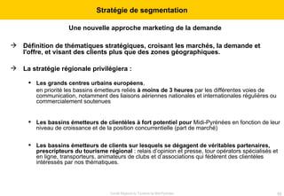 Une nouvelle approche marketing de la demande   Définition de thématiques stratégiques, croisant les marchés, la demande et l'offre, et visant des clients plus que des zones géographiques.   La stratégie régionale privilégiera : Les grands centres urbains européens ,  en priorité les bassins émetteurs reliés  à moins de 3 heures  par les différentes voies de communication, notamment des liaisons aériennes nationales et internationales régulières ou commercialement soutenues Les bassins émetteurs de clientèles à fort potentiel pour  Midi-Pyrénées en fonction de leur niveau de croissance et de la position concurrentielle (part de marché)  Les bassins émetteurs de clients sur lesquels se dégagent de véritables partenaires, prescripteurs du tourisme régional  : relais d’opinion et presse, tour opérators spécialisés et en ligne, transporteurs, animateurs de clubs et d’associations qui fédèrent des clientèles intéressés par nos thématiques.  Stratégie de segmentation 