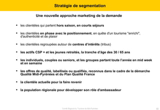Une nouvelle approche marketing de la demande   les clientèles qui partent  hors saison, en courts séjours les clientèles  en phase avec le positionnement , en quête d'un tourisme "enrichi", d'authenticité et de plaisir les clientèles regroupées autour de  centres d’intérêts  (tribus) les actifs CSP + et les jeunes retraités, la tranche d’âge des 30 / 65 ans les individuels, couples ou seniors, et les groupes partant toute l’année en mid week et en semaine les offres de qualité, labellisés ou qualifiés, reconnus dans le cadre de la démarche Qualité Midi-Pyrénées et du Plan Qualité France la clientèle actuelle pour la faire revenir la population régionale pour développer son rôle d'ambassadeur Stratégie de segmentation 