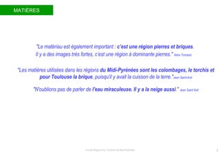 MATIÈRES "Le matériau est également important :  c’est une région pierres et briques .  Il y a des images très fortes, c’est une région à dominante pierres."  Aline Tomasin "Les matières utilisées dans les régions  du Midi-Pyrénées sont les colombages, le torchis et pour Toulouse la brique , puisqu'il y avait la cuisson de la terre." Jean Saint-Avit "N'oublions pas de parler de  l'eau miraculeuse. Il y a la neige aussi ."  Jean Saint Avit 
