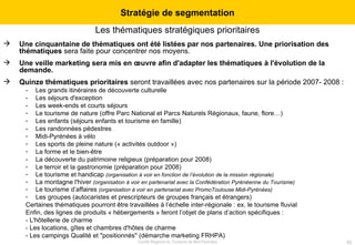 Les thématiques stratégiques prioritaires Une cinquantaine de thématiques ont été listées par nos partenaires. Une priorisation des thématiques  sera faite pour concentrer nos moyens. Une veille marketing sera mis en œuvre afin d'adapter les thématiques à l'évolution de la demande. Quinze thématiques prioritaires  seront travaillées avec nos partenaires sur la période 2007- 2008 : -  Les grands itinéraires de découverte culturelle -  Les séjours d'exception -  Les week-ends et courts séjours Le tourisme de nature (offre Parc National et Parcs Naturels Régionaux, faune, flore…) Les enfants (séjours enfants et tourisme en famille) -  Les randonnées pédestres Midi-Pyrénées à vélo Les sports de pleine nature (« activités outdoor ») La forme et le bien-être -  La découverte du patrimoine religieux (préparation pour 2008) Le terroir et la gastronomie (préparation pour 2008) Le tourisme et handicap  (organisation à voir en fonction de l’évolution de la mission régionale) La montagne l'hiver  (organisation à voir en partenariat avec la Confédération Pyrénéenne du Tourisme) Le tourisme d’affaires  (organisation à voir en partenariat avec PromoToulouse Midi-Pyrénées) Les groupes (autocaristes et prescripteurs de groupes français et étrangers) Certaines thématiques pourront être travaillées à l’échelle inter-régionale : ex. le tourisme fluvial Enfin, des lignes de produits « hébergements » feront l’objet de plans d’action spécifiques : - L'hôtellerie de charme - Les locations, gîtes et chambres d'hôtes de charme - Les campings Qualité et "positionnés" (démarche marketing FRHPA) Stratégie de segmentation 