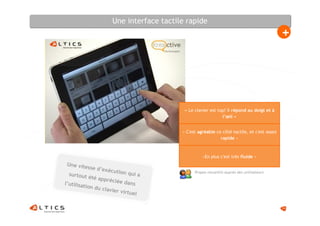 Une interface tactile rapide
                                                                                           +




                                         « Le clavier est top! Il répond au doigt et à
                                                            l’œil »


                                        « C'est agréable ce côté tactile, et c'est assez
                                                           rapide »



                                                  «En plus c'est très fluide »
 Une vite
           sse d’ex
                    écution                   Propos recueillis auprès des utilisateurs
  surtout                   qui a
            été app
                   réciée d
l’utilisa                   ans
         tion du
                 clavier
                         virtuel


                                                                                           14
 