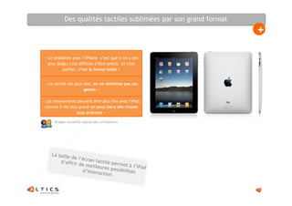 Des qualités tactiles sublimées par son grand format
                                                                   +

 « Le problème avec l’iPhone c’est que si on a des
   gros doigts c'est difficile d’être précis, ici c'est
           parfait, c’est la bonne taille »


 « Le tactile est plus réel, on ne minimise pas ses
                       gestes »

« Les mouvements peuvent être plus fins avec l'iPad,
  comme il est plus grand on peut faire des choses
                   plus précises »

      Propos recueillis auprès des utilisateurs




     La taille
               de l’écr
         d’offrir       an tactil
                  de meill        e perm
                            eures po et à l’iPad
                    d’intera          ssibilité
                             ction             s


                                                                   15
 