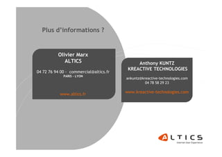 Plus d’informations ?


          Olivier Marx
             ALTICS                          Anthony KUNTZ
                                         KREACTIVE TECHNOLOGIES
04 72 76 94 00 - commercial@altics.fr
             PARIS - LYON
                                        ankuntz@kreactive-technologies.com
                                                  04 78 58 29 23


           www.altics.fr                www.kreactive-technologies.com
 