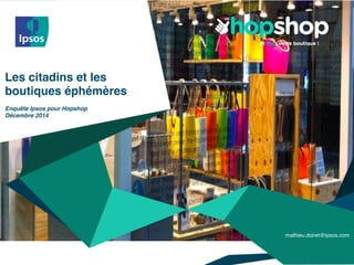 ©	
  2014	
  Ipsos.	
  	
  All	
  rights	
  reserved.	
  Contains	
  Ipsos'	
  Conﬁden;al	
  and	
  Proprietary	
  informa;on	
  	
  
and	
  may	
  not	
  be	
  disclosed	
  or	
  reproduced	
  without	
  the	
  prior	
  wriDen	
  consent	
  of	
  Ipsos.
Les citadins et les
boutiques éphémères
Enquête Ipsos pour Hopshop
Décembre 2014
mathieu.doiret@ipsos.com
 