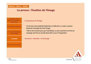 Maison / Déco / Jardin

               La presse : fixation de l’image


  La maison, déco,
jardin, un marché en     - La puissance de l’image
     plein essor


La nouvelle tendance:       •A l’inverse de la publicité éphémère en télévision ou radio, la presse
                            présente l’avantage de fixer l’image
                            • Elle le fait d’autant plus que l’esthétique ou plus surement la forme du
Les consommateurs
   et les médias            message est forte et qu’elle laisse libre-cours à l’imagination


      La presse          - la presse « éternise » le message



La force de nos titres
 