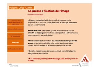 Maison / Déco / Jardin
                            La presse : fixation de l’image
                         - La contextualisation


  La maison, déco,          • L’apport contextuel fait le lien entre le langage du media
jardin, un marché en        magazine et sa fonction : on ne peut isoler le message publicitaire
     plein essor
                            de son environnement.

La nouvelle tendance:
                            • Pour le lecteur : perception globale (éditorial+publicité) qui
                            enrichit le message en créant une prédisposition à la transmission
Les consommateurs           du message et à son assimilation.
   et les médias


                            • Pour l’annonceur : bénéficie des valeurs de la marque media
      La presse
                            presse et une communication mise en perspective dans son
                            univers de concurrence et au même niveau pour le lecteur

La force de nos titres
                            • Dans les magazines aux contenus dédiés, la publicité fait partie
                            intégrante de l’information


                              Le contexte presse porte le message sans l’isoler (vs TV et
                            Radio)
 