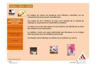 Maison / Déco / Jardin


                               En matière de maison les tendances sont difficiles à déchiffrer car les
                               comportements sont souvent contradictoires.
  La maison, déco,
jardin, un marché en           Les modes de vie à l'intérieur du foyer sont marqués par la volonté de
     plein essor               mélanger le contemporain, la modernité et la tradition.

                               La maison est un lieu dans lequel on veut exprimer une identité par le choix
La nouvelle tendance:
                               des meubles et de la décoration.

                               Le mobilier a moins une valeur patrimoniale que décorative, on en change
Les consommateurs
   et les médias
                               selon les phases de la vie familiale et personnelle.

                               Les français visent à fabriquer un intérieur et un extérieur sur mesure.
        La presse



La force de nos titres




(Source: Francoscopie, 2010)
 