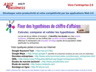 Fixer des hypothèses de chiffre d'affaires Calculer, comparer et valider les hypothèses Google Keyword Tool   :   http://ow.ly/174eL Google Maps   :   http://maps.google.fr   (identifier les enterprises similaires de votre zone de chalandise) Données entreprises :   http://www.actionscommerciales.com/donnees_entreprises.html ODIL :   http:// www.insee.fr / fr /publics/ default.asp ?page=entreprises/ odil.htm   Etudes de marché sectoriel   :   http://www.plusdetudes.com   Etude de marché :   http://www.creatests.com   Sondage en ligne :   http://fr.toluna.com   Le but est de se référer à l’existant ; d’ identifier   les études  sur des  projets similaires , s’informer sur les chiffres des  sociétés similaires  existantes, effectuer si nécessaire une  enquête/ sondage  auprès de la population ciblée (particulier ou entreprise).  Voici quelques pistes à suivre sur Internet 