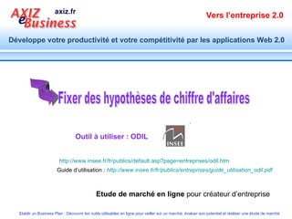 Outil à utiliser : ODIL Fixer des hypothèses de chiffre d'affaires http://www.insee.fr/fr/publics/default.asp?page=entreprises/odil.htm   Guide d’utilisation :  http://www.insee.fr/fr/publics/entreprises/guide_utilisation_odil.pdf   Etude de marché en ligne  pour créateur d’entreprise 