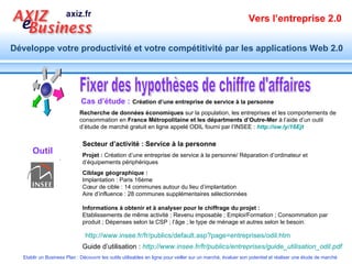Fixer des hypothèses de chiffre d'affaires Cas d’étude :   Création d’une entreprise de service à la personne Recherche de données économiques  sur la population, les entreprises et les comportements de consommation en  France Métropolitaine et les départments d’Outre-Mer  à l’aide d’un outil d’étude de marché gratuit en ligne appelé ODIL fourni par l’INSEE :  http://ow.ly/16Ejt   Secteur d’activité : Service à la personne Projet :  Création d’une entreprise de service à la personne/ Réparation d’ordinateur et d’équipements périphériques Ciblage géographique : Implantation : Paris 16ème Cœur de cible : 14 communes autour du lieu d’implantation Aire d’influence : 28 communes supplémentaires sélectionnées Informations à obtenir et à analyser pour le chiffrage du projet : Etablissements de même activité ; Revenu imposable ; Emploi/Formation ; Consommation par produit ; Dépenses selon la CSP ; l’âge ; le type de ménage et autres selon le besoin. http://www.insee.fr/fr/publics/default.asp?page=entreprises/odil.htm   Guide d’utilisation :  http://www.insee.fr/fr/publics/entreprises/guide_utilisation_odil.pdf   Outil 